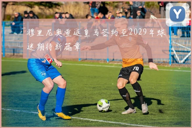 穆里尼奥重返皇马签约至2029年球迷期待新篇章