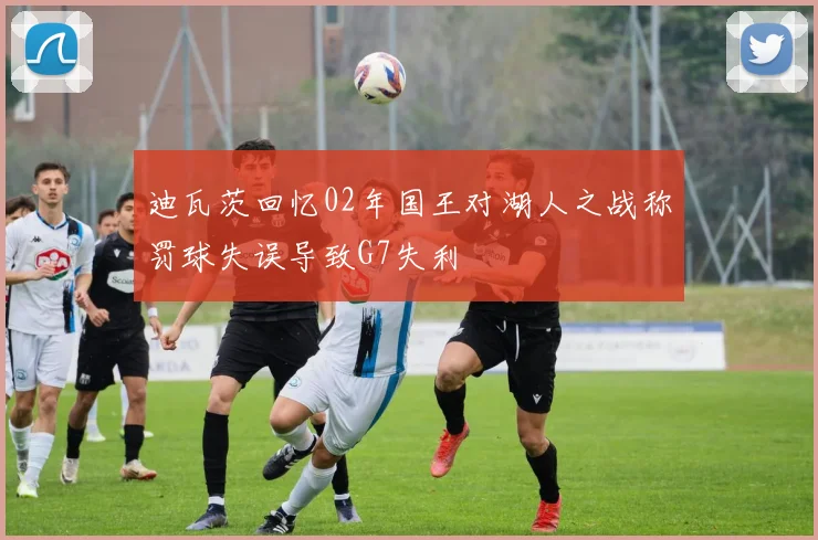 迪瓦茨回忆02年国王对湖人之战称罚球失误导致G7失利
