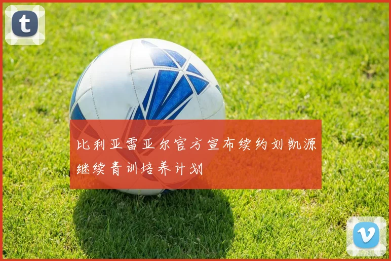 比利亚雷亚尔官方宣布续约刘凯源继续青训培养计划