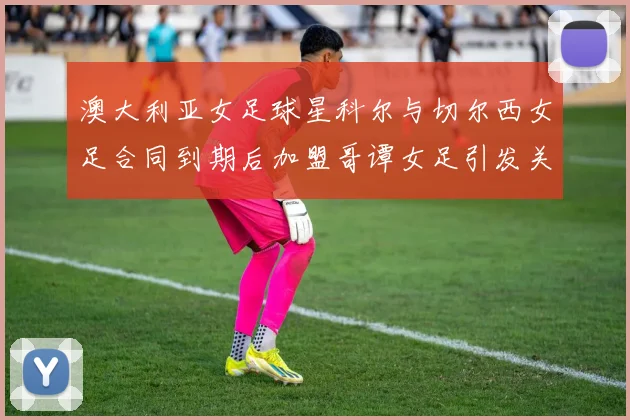 澳大利亚女足球星科尔与切尔西女足合同到期后加盟哥谭女足引发关注