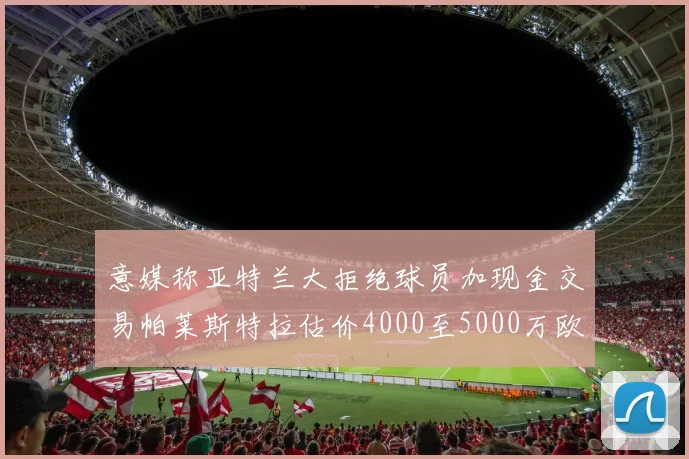 意媒称亚特兰大拒绝球员加现金交易帕莱斯特拉估价4000至5000万欧元