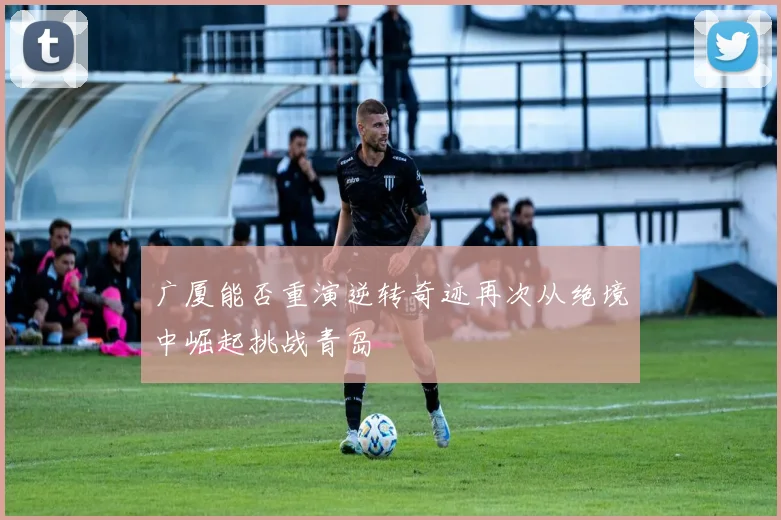 广厦能否重演逆转奇迹再次从绝境中崛起挑战青岛