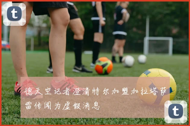 德天空记者澄清特尔加盟加拉塔萨雷传闻为虚假消息
