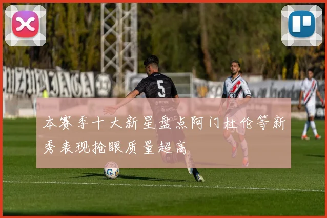 本赛季十大新星盘点阿门杜伦等新秀表现抢眼质量超高