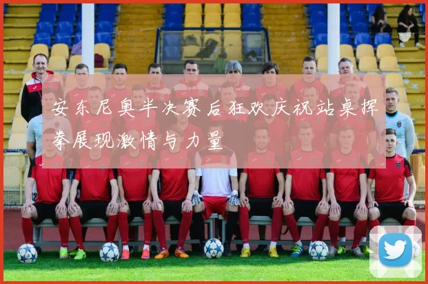 安东尼奥半决赛后狂欢庆祝站桌挥拳展现激情与力量