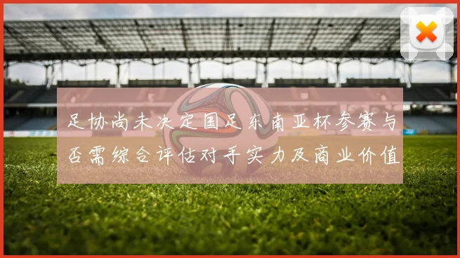 足协尚未决定国足东南亚杯参赛与否需综合评估对手实力及商业价值