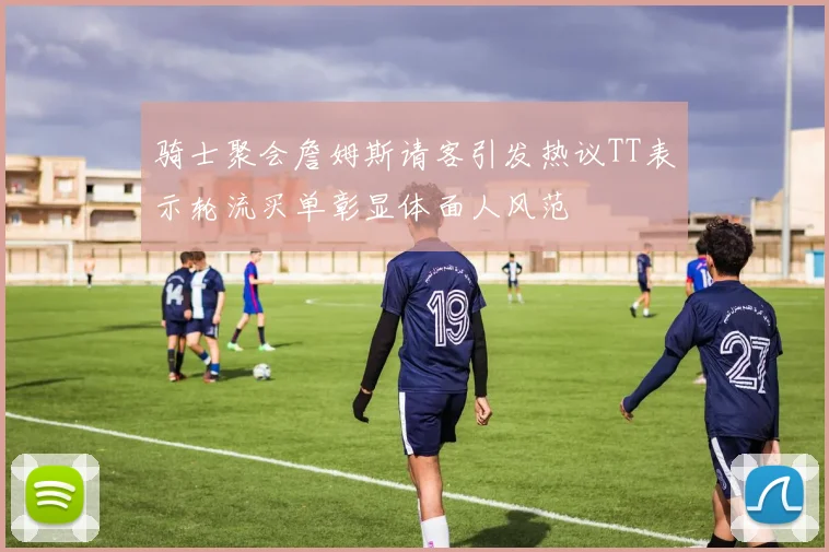 骑士聚会詹姆斯请客引发热议TT表示轮流买单彰显体面人风范
