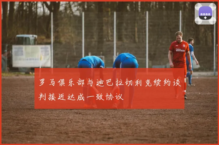 罗马俱乐部与迪巴拉切利克续约谈判接近达成一致协议