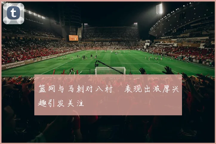 篮网与马刺对八村塁表现出浓厚兴趣引发关注